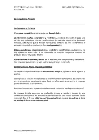 UNIVERSIDAD SAN PEDRO GUIA DE ECONOMIA
GENERAL
MODULO: PRIMERA UNIDAD
La Competencia Perfecta
La Competencia Perfecta
El mercado competitivo se caracteriza por 3 propiedades:
a) Intervienen muchos compradores y vendedores, siendo la dimensión de cada uno
de ellos muy reducida en relación con el conjunto del mercado: ningún actor domina el
mercado. Esto implica que la decisión individual de cada uno de ellos (compradores o
vendedores) no influya en el precio. Son precio-aceptantes.
b) Los productos que ofrecen los distintos vendedores son idénticos, prácticamente no
hay diferencias entre ellos. A un comprador le resultará indiferente comprar el
producto de una empresa o de otra.
c) Hay libertad de entrada y salida en el mercado para compradores y vendedores.
Hay empresas que cierran y se van, y otras que entran en el mercado.
Comportamiento de una empresa competitiva
La empresa competitiva tratará de maximizar su beneficio (diferencia entre ingresos y
gastos).
Los ingresos se calculan multiplicando la cantidad vendida por el precio. La empresa es
precio aceptante ya que el precio viene fijado por el mercado. A ese precio la empresa
podrá vender todo lo que produzca.
Para analizar sus costes representamos la curva de coste total medio y coste marginal.
La empresa decidirá aumentar su producción siempre y cuando el ingreso de una
unidad adicional (precio del mercado) supere el coste de una unidad adicional (coste
marginal). Esto le llevara a fijar su nivel de producción en el punto de corte de la línea
de precio y de la curva de coste marginal.
 