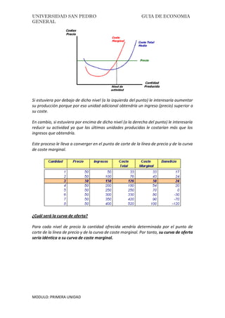 UNIVERSIDAD SAN PEDRO GUIA DE ECONOMIA
GENERAL
MODULO: PRIMERA UNIDAD
Si estuviera por debajo de dicho nivel (a la izquierda del punto) le interesaría aumentar
su producción porque por esa unidad adicional obtendría un ingreso (precio) superior a
su coste.
En cambio, si estuviera por encima de dicho nivel (a la derecha del punto) le interesaría
reducir su actividad ya que las últimas unidades producidas le costarían más que los
ingresos que obtendría.
Este proceso le lleva a converger en el punto de corte de la línea de precio y de la curva
de coste marginal.
¿Cuál será la curva de oferta?
Para cada nivel de precio la cantidad ofrecida vendría determinada por el punto de
corte de la línea de precio y de la curva de coste marginal. Por tanto, su curva de oferta
sería idéntica a su curva de coste marginal.
 