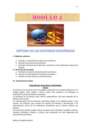 MODULO: PRIMERA UNIDAD
11
I.- Objetivos a obtener
a. Entender y comprender las doctrinas económicas
b. Describir las estructuras económicas
c. Entender la historia de las doctrinas económicas en las diferentes etapas de la
historia
II.- Desarrollo de conceptos
a. Entender la evolución del pensamiento económico.
b. Conocer los antecedentes económicos mundiales.
c. Conocer las ideas clásicas y contemporáneas.
III.- Contenido del modulo
Antecedentes: Grecia Roma y Edad Media.
Grecia
El estudio de la economía entre los griegos, comparado con las ideas dispersas en el
antiguo Egipto, India, Caldea o China, resulta más compacto, sin embargo, su
aportación se puede considerar incompleta.
La economía no se destaca como ciencia independiente, más bien dependía de la
política y de la moral.
La reconstrucción del pensamiento económico griego se ha logrado gracias a dos
fuentes: las históricas, que incluyen los aportes de filósofos y dramaturgos y las
observaciones acerca de los fenómenos económicos que se dieron durante ese
periodo.
En las primeras fuentes pueden citarse a autores como Herodoto, Tucidides, Homero,
Hesiodo, Aristófanes, Esquilo, y Epicuro, que representa tan solo fragmentos del
pensamiento económico.
 