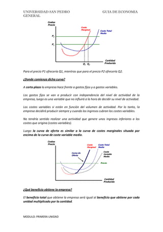 UNIVERSIDAD SAN PEDRO GUIA DE ECONOMIA
GENERAL
MODULO: PRIMERA UNIDAD
Para el precio P1 ofrecería Q1, mientras que para el precio P2 ofrecería Q2.
¿Donde comienza dicha curva?
A corto plazo la empresa hace frente a gastos fijos y a gastos variables.
Los gastos fijos se van a producir con independencia del nivel de actividad de la
empresa, luego es una variable que no influirá a la hora de decidir su nivel de actividad.
Los costes variables si están en función del volumen de actividad. Por lo tanto, la
empresa decidirá producir siempre y cuando los ingresos cubran los costes variables.
No tendría sentido realizar una actividad que genere unos ingresos inferiores a los
costes que origina (costes variables).
Luego la curva de oferta es similar a la curva de costes marginales situada por
encima de la curva de coste variable medio.
¿Qué beneficio obtiene la empresa?
El beneficio total que obtiene la empresa será igual al beneficio que obtiene por cada
unidad multiplicado por la cantidad.
 