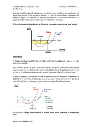 UNIVERSIDAD SAN PEDRO GUIA DE ECONOMIA
GENERAL
MODULO: PRIMERA UNIDAD
Cuando se habla de beneficios hay que entenderlos como beneficios extraordinarios. Ya
vimos que dentro de los costes va incluido el coste de oportunidad, equivalente al
beneficio"lógico" que demanda el mercado por realizar una actividad determinada y
que está en función de la inversión necesaria y del riesgo asumido.
El beneficio por unidad es igual a la diferencia entre el precio y el coste total medio.
Largo plazo
A largo plazo hay movilidad de entrada y salida del mercado (algo que en el corto
plazo no es factible).
Esto conlleva que si un sector económico obtiene beneficios (extraordinarios) atraerá
nuevas empresas que desplazarán la curva de oferta hacia la derecha haciendo caer el
precio. La entrada de nuevas empresas seguirá hasta que el beneficio desaparezca.
Si por el contrario, si el sector incurre en pérdidas algunas empresas comenzarán a
abandonar el mercado, desplazando la curva de oferta hacia la izquierda lo que hará
subir el precio. Este proceso continuará hasta que las pérdida desaparezcan.
En definitiva, a largo plazo el sector se situará en un punto en el que el beneficio es
nulo.
 