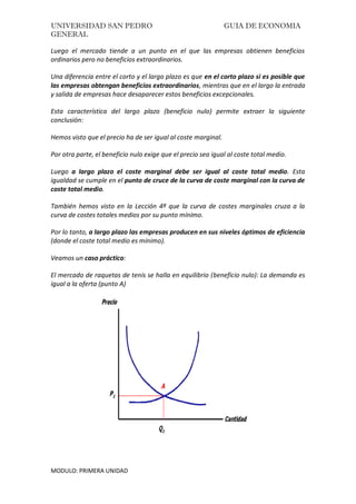 UNIVERSIDAD SAN PEDRO GUIA DE ECONOMIA
GENERAL
MODULO: PRIMERA UNIDAD
Luego el mercado tiende a un punto en el que las empresas obtienen beneficios
ordinarios pero no beneficios extraordinarios.
Una diferencia entre el corto y el largo plazo es que en el corto plazo si es posible que
las empresas obtengan beneficios extraordinarios, mientras que en el largo la entrada
y salida de empresas hace desaparecer estos beneficios excepcionales.
Esta característica del largo plazo (beneficio nulo) permite extraer la siguiente
conclusión:
Hemos visto que el precio ha de ser igual al coste marginal.
Por otra parte, el beneficio nulo exige que el precio sea igual al coste total medio.
Luego a largo plazo el coste marginal debe ser igual al coste total medio. Esta
igualdad se cumple en el punto de cruce de la curva de coste marginal con la curva de
coste total medio.
También hemos visto en la Lección 4ª que la curva de costes marginales cruza a la
curva de costes totales medios por su punto mínimo.
Por lo tanto, a largo plazo las empresas producen en sus niveles óptimos de eficiencia
(donde el coste total medio es mínimo).
Veamos un caso práctico:
El mercado de raquetas de tenis se halla en equilibrio (beneficio nulo): La demanda es
igual a la oferta (punto A)
 