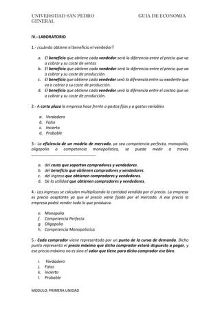 UNIVERSIDAD SAN PEDRO GUIA DE ECONOMIA
GENERAL
MODULO: PRIMERA UNIDAD
IV.- LABORATORIO
1.- ¿cuándo obtiene el beneficio el vendedor?
a. El beneficio que obtiene cada vendedor será la diferencia entre el precio que va
a cobrar y su coste de ventas
b. El beneficio que obtiene cada vendedor será la diferencia entre el precio que va
a cobrar y su coste de producción.
c. El beneficio que obtiene cada vendedor será la diferencia entre su exedente que
va a cobrar y su coste de producción.
d. El beneficio que obtiene cada vendedor será la diferencia entre el costoo que va
a cobrar y su coste de producción.
2.- A corto plazo la empresa hace frente a gastos fijos y a gastos variables
a. Verdadero
b. Falso
c. Incierto
d. Probable
3.- La eficiencia de un modelo de mercado, ya sea competencia perfecta, monopolio,
oligopolio o competencia monopolística, se puede medir a través
……………………………………………………...
a. del costo que soportan compradores y vendedores.
b. del beneficio que obtienen compradores y vendedores.
c. del ingreso que obtienen compradores y vendedores.
d. De la utilidad que obtienen compradores y vendedores.
4.- Los ingresos se calculan multiplicando la cantidad vendida por el precio. La empresa
es precio aceptante ya que el precio viene fijado por el mercado. A ese precio la
empresa podrá vender todo lo que produzca.
e. Monopolio
f. Competencia Perfecta
g. Oligopolio
h. Competencia Monopolistica
5.- Cada comprador viene representado por un punto de la curva de demanda. Dicho
punto representa el precio máximo que dicho comprador estará dispuesto a pagar, y
ese precio máximo no es sino el valor que tiene para dicho comprador ese bien.
i. Verdadero
j. Falso
k. Incierto
l. Probable
 