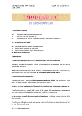 UNIVERSIDAD SAN PEDRO GUIA DE ECONOMIA
GENERAL
MODULO: PRIMERA UNIDAD
I.- Objetivos a obtener
m) Entender que significa un monopolio
n) Describir las fallas de mercado
o) Entender cuáles son las variables sensibles al modelo monopólico
II.- Desarrollo de conceptos
m) Entender en que consiste los monopolios
n) Conocer el concepto de oligopolio.
o) Conocer el problema legal del monopolio
III.- Contenido del modulo
El Monopolio
Un mercado monopolístico es aquel controlado por una única empresa.
Sólo esta empresa (monopolio) ofrece un determinado producto del que no existen
sustitutivos cercanos.
Mientras que en el mercado perfectamente competitivo los participes (compradores y
vendedores) son "precio-aceptantes", el monopolio puede fijar el precio.
¿Por qué surgen los monopolios?
El monopolio surge cuando hay barreras de entrada muy sólidas que protegen al único
participe y que impiden la entrada de nuevos competidores.
a) Existe un recurso clave en la fabricación del producto que sólo posee esa empresa.
Por ejemplo, patentes para la fabricación de fármacos. Sólo aquella empresa que posea
una patente determinada podrá fabricar ese medicamento concreto.
b) La empresa posee la única concesión otorgada por el Estado para producir un bien
determinado.
Por ejemplo, el Estado concede a una empresa la exclusividad de la distribución del gas
en una determinada zona.
 