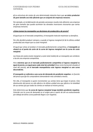 UNIVERSIDAD SAN PEDRO GUIA DE ECONOMIA
GENERAL
MODULO: PRIMERA UNIDAD
c) La estructura de costes de una determinada industria hace que un único productor
de gran tamaño sea más eficiente que un conjunto de empresas menores.
Por ejemplo, en la fabricación de grandes aeronaves resulta más eficiente una empresa
de gran tamaño que pueda acometer las elevadas inversiones necesarias que varias
empresas menores.
¿Cómo toman los monopolios sus decisiones de producción y de precio?
Al igual que en el mercado competitivo, el monopolio trata de maximizar su beneficio.
Por ello decidirá producir siempre y cuando el ingreso marginal (el de la última unidad
producida) sea mayor que su coste marginal.
Al igual que vimos al analizar el mercado perfectamente competitivo, el monopolio se
situará en el punto de corte de la curva de ingreso marginal con la curva de coste
marginal.
Las líneas de costes (coste marginal y coste total medio) de un monopolio son similares
a las de una empresa competitiva.
Pero mientras que en el mercado perfectamente competitivo el ingreso marginal es
igual al precio y es igual para cada nivel de actividad (línea recta horizontal situada al
nivel del precio), en el mercado monopolístico este ingreso marginal es una curva
descendente.
El monopolio se enfrenta a una curva de demanda de pendiente negativa: en función
del precio que fije los compradores demandarán más cantidad o menos.
Por ello, el monopolio si quiere incrementar sus ventas tiene que bajar el precio. Esta
disminución del precio no sólo afecta a la última unidad sino que afecta a la totalidad
de sus ventas (ya que todas las ventas se realizan al mismo precio).
Esto determina que la curva de ingreso marginal tenga también pendiente negativa.
Coincide con la curva de demanda en el origen pero a partir de ahí va evolucionando
por debajo de dicha curva pudiendo llegar a ser negativa.
 