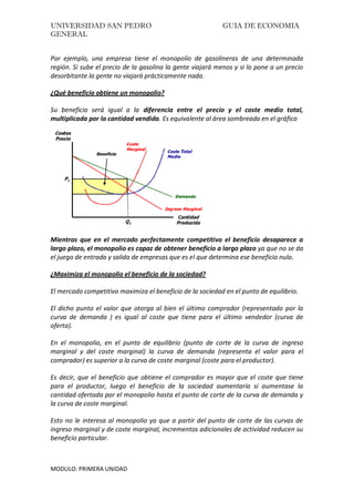 UNIVERSIDAD SAN PEDRO GUIA DE ECONOMIA
GENERAL
MODULO: PRIMERA UNIDAD
Por ejemplo, una empresa tiene el monopolio de gasolineras de una determinada
región. Si sube el precio de la gasolina la gente viajará menos y si lo pone a un precio
desorbitante la gente no viajará prácticamente nada.
¿Qué beneficio obtiene un monopolio?
Su beneficio será igual a la diferencia entre el precio y el coste medio total,
multiplicada por la cantidad vendida. Es equivalente al área sombreada en el gráfico
Mientras que en el mercado perfectamente competitivo el beneficio desaparece a
largo plazo, el monopolio es capaz de obtener beneficio a largo plazo ya que no se da
el juego de entrada y salida de empresas que es el que determina ese beneficio nulo.
¿Maximiza el monopolio el beneficio de la sociedad?
El mercado competitivo maximiza el beneficio de la sociedad en el punto de equilibrio.
El dicho punto el valor que otorga al bien el último comprador (representado por la
curva de demanda ) es igual al coste que tiene para el último vendedor (curva de
oferta).
En el monopolio, en el punto de equilibrio (punto de corte de la curva de ingreso
marginal y del coste marginal) la curva de demanda (representa el valor para el
comprador) es superior a la curva de coste marginal (coste para el productor).
Es decir, que el beneficio que obtiene el comprador es mayor que el coste que tiene
para el productor, luego el beneficio de la sociedad aumentaría si aumentase la
cantidad ofertada por el monopolio hasta el punto de corte de la curva de demanda y
la curva de coste marginal.
Esto no le interesa al monopolio ya que a partir del punto de corte de las curvas de
ingreso marginal y de coste marginal, incrementos adicionales de actividad reducen su
beneficio particular.
 