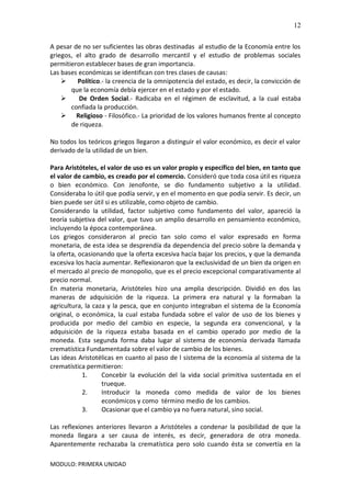 MODULO: PRIMERA UNIDAD
12
A pesar de no ser suficientes las obras destinadas al estudio de la Economía entre los
griegos, el alto grado de desarrollo mercantil y el estudio de problemas sociales
permitieron establecer bases de gran importancia.
Las bases económicas se identifican con tres clases de causas:
 Político.- la creencia de la omnipotencia del estado, es decir, la convicción de
que la economía debía ejercer en el estado y por el estado.
 De Orden Social.- Radicaba en el régimen de esclavitud, a la cual estaba
confiada la producción.
 Religioso - Filosófico.- La prioridad de los valores humanos frente al concepto
de riqueza.
No todos los teóricos griegos llegaron a distinguir el valor económico, es decir el valor
derivado de la utilidad de un bien.
Para Aristóteles, el valor de uso es un valor propio y específico del bien, en tanto que
el valor de cambio, es creado por el comercio. Consideró que toda cosa útil es riqueza
o bien económico. Con Jenofonte, se dio fundamento subjetivo a la utilidad.
Consideraba lo útil que podía servir, y en el momento en que podía servir. Es decir, un
bien puede ser útil si es utilizable, como objeto de cambio.
Considerando la utilidad, factor subjetivo como fundamento del valor, apareció la
teoría subjetiva del valor, que tuvo un amplio desarrollo en pensamiento económico,
incluyendo la época contemporánea.
Los griegos consideraron al precio tan solo como el valor expresado en forma
monetaria, de esta idea se desprendía da dependencia del precio sobre la demanda y
la oferta, ocasionando que la oferta excesiva hacía bajar los precios, y que la demanda
excesiva los hacía aumentar. Reflexionaron que la exclusividad de un bien da origen en
el mercado al precio de monopolio, que es el precio excepcional comparativamente al
precio normal.
En materia monetaria, Aristóteles hizo una amplia descripción. Dividió en dos las
maneras de adquisición de la riqueza. La primera era natural y la formaban la
agricultura, la caza y la pesca, que en conjunto integraban el sistema de la Economía
original, o económica, la cual estaba fundada sobre el valor de uso de los bienes y
producida por medio del cambio en especie, la segunda era convencional, y la
adquisición de la riqueza estaba basada en el cambio operado por medio de la
moneda. Esta segunda forma daba lugar al sistema de economía derivada llamada
crematística Fundamentada sobre el valor de cambio de los bienes.
Las ideas Aristotélicas en cuanto al paso de l sistema de la economía al sistema de la
crematística permitieron:
1. Concebir la evolución del la vida social primitiva sustentada en el
trueque.
2. Introducir la moneda como medida de valor de los bienes
económicos y como término medio de los cambios.
3. Ocasionar que el cambio ya no fuera natural, sino social.
Las reflexiones anteriores llevaron a Aristóteles a condenar la posibilidad de que la
moneda llegara a ser causa de interés, es decir, generadora de otra moneda.
Aparentemente rechazaba la crematística pero solo cuando ésta se convertía en la
 