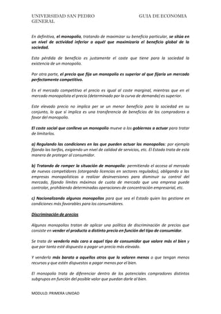 UNIVERSIDAD SAN PEDRO GUIA DE ECONOMIA
GENERAL
MODULO: PRIMERA UNIDAD
En definitiva, el monopolio, tratando de maximizar su beneficio particular, se sitúa en
un nivel de actividad inferior a aquél que maximizaría el beneficio global de la
sociedad.
Esta pérdida de beneficio es justamente el coste que tiene para la sociedad la
existencia de un monopolio.
Por otra parte, el precio que fija un monopolio es superior al que fijaría un mercado
perfectamente competitivo.
En el mercado competitivo el precio es igual al coste marginal, mientras que en el
mercado monopolista el precio (determinado por la curva de demanda) es superior.
Este elevado precio no implica per se un menor beneficio para la sociedad en su
conjunto, lo que sí implica es una transferencia de beneficios de los compradores a
favor del monopolio.
El coste social que conlleva un monopolio mueve a los gobiernos a actuar para tratar
de limitarlos.
a) Regulando las condiciones en las que pueden actuar los monopolios: por ejemplo
fijando las tarifas, exigiendo un nivel de calidad de servicios, etc. El Estado trata de esta
manera de proteger al consumidor.
b) Tratando de romper la situación de monopolio: permitiendo el acceso al mercado
de nuevos competidores (otorgando licencias en sectores regulados), obligando a las
empresas monopolísticas a realizar desinversiones para disminuir su control del
mercado, fijando límites máximos de cuota de mercado que una empresa puede
controlar, prohibiendo determinadas operaciones de concentración empresarial, etc.
c) Nacionalizando algunos monopolios para que sea el Estado quien los gestione en
condiciones más favorables para los consumidores.
Discriminación de precios
Algunos monopolios tratan de aplicar una política de discriminación de precios que
consiste en vender el producto a distinto precio en función del tipo de consumidor.
Se trata de venderlo más caro a aquel tipo de consumidor que valore más el bien y
que por tanto esté dispuesto a pagar un precio más elevado.
Y venderlo más barato a aquellos otros que lo valoren menos o que tengan menos
recursos y que estén dispuestos a pagar menos por el bien.
El monopolio trata de diferenciar dentro de los potenciales compradores distintos
subgrupos en función del posible valor que puedan darle al bien.
 