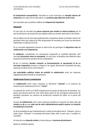 UNIVERSIDAD SAN PEDRO GUIA DE ECONOMIA
GENERAL
MODULO: PRIMERA UNIDAD
b) Competencia monopolística: mercado en el que interviene un elevado número de
empresas pero cada una de ellas ofrece un producto algo diferente al del resto.
Son mercados que se podrían calificar de competencia imperfecta.
Oligopolio
En este tipo de mercado hay pocas empresas que venden el mismo producto por lo
que las decisiones de producción que adopte cada una de ellas repercute en las demás.
Esto lo diferencia del mercado perfectamente competitivo donde el elevado número de
partícipes hace que ninguno de ellos tenga poder de mercado, por lo que sus decisiones
individuales no afectan al resto.
En un mercado oligopolista siempre se dará entre los participes la disyuntiva entre la
colaboración o la competencia.
Si colaboran, coordinando sus actuaciones (regulando la cantidad ofrecida), este
mercado funcionará como un monopolio. En este caso, el beneficio que obtienen estas
empresas aumenta en perjuicio de los compradores.
Si por el contrario deciden competir su funcionamiento se aproximará al de un
mercado competitivo (aunque no llegará a ser igual). Disminuirá el beneficio de estas
empresas en favor de los consumidores.
Las autoridades públicas tratan de prohibir la colaboración entre las empresas
oligopolistas favoreciendo la competencia.
Colaboración frente a competencia
La colaboración entre estas empresas se denomina "colusión" y el conjunto de
empresas que colaboran forman un "cártel".
Un ejemplo de cartel es la OPEP (organización de países productores de petróleo). Los
países que forman parte de este cártel (gran parte de los principales productores de
petróleo) coordinan sus volumen de producción tratando de influir en el precio del
petróleo.
Aunque la colaboración entre estas empresas beneficia al conjunto de todas ellas no
siempre se da ya que cada una de ellas individualmente podría mejorar su situación
incumpliendo el acuerdo.
Se da la paradoja de que individualmente a todas les beneficia hacer "trampas", pero si
todas hacen "trampas" el resultado final para todas ellas es peor que si cumplen lo
acordado.
Se trata de una situación similar a la descrita por el teorema del prisionero:
 