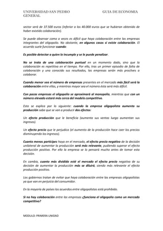 UNIVERSIDAD SAN PEDRO GUIA DE ECONOMIA
GENERAL
MODULO: PRIMERA UNIDAD
sector será de 37.500 euros (inferior a los 40.000 euros que se hubieran obtenido de
haber existido colaboración).
Se puede observar como a veces es difícil que haya colaboración entre las empresas
integrantes del oligopolio. No obstante, en algunos casos si existe colaboración. El
acuerdo suele funcionar cuando:
Es posible detectar a quien lo incumple y se le puede penalizar.
No se trata de una colaboración puntual en un momento dado, sino que la
colaboración es repetitiva en el tiempo. Por ello, tras un primer episodio de falta de
colaboración y una conocido sus resultados, las empresas serán más proclives a
colaborar.
Cuando menor sea el número de empresas presentes en el mercado más fácil será la
colaboración entre ellas, y mientras mayor sea el número ésta será más difícil.
Con pocas empresas el oligopolio se aproximará al monopolio, mientras que con un
número elevado estará más cerca del modelo competitivo.
Esto se explica por lo siguiente: cuando la empresa oligopolista aumenta su
producción sabe que se van a producir dos efectos:
Un efecto producción que le beneficia (aumenta sus ventas luego aumentan sus
ingresos).
Un efecto precio que le perjudica (el aumento de la producción hace caer los precios
disminuyendo los ingresos).
Cuanto menos partícipes haya en el mercado, el efecto precio negativo de la decisión
unilateral de aumentar la producción será más relevante, pudiendo superar el efecto
producción positivo. Por ello la empresa se lo pensará mucho antes de tomar esta
decisión.
En cambio, cuanto más dividido esté el mercado el efecto precio negativo de su
decisión de aumentar la producción más se diluirá, siendo más relevante el efecto
producción positivo.
Los gobiernos tratan de evitar que haya colaboración entre las empresas oligopolistas
ya que van en perjuicio del consumidor.
En la mayoría de países los acuerdos entre oligopolistas está prohibido.
Si no hay colaboración entre las empresas ¿funciona el oligopolio como un mercado
competitivo?
 