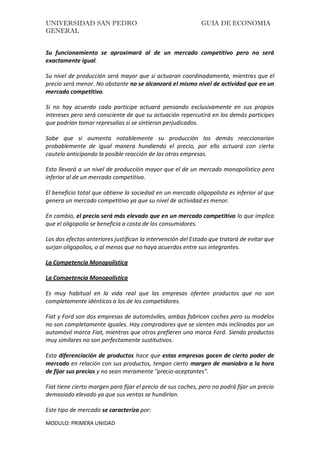 UNIVERSIDAD SAN PEDRO GUIA DE ECONOMIA
GENERAL
MODULO: PRIMERA UNIDAD
Su funcionamiento se aproximará al de un mercado competitivo pero no será
exactamente igual.
Su nivel de producción será mayor que si actuaran coordinadamente, mientras que el
precio será menor. No obstante no se alcanzará el mismo nivel de actividad que en un
mercado competitivo.
Si no hay acuerdo cada participe actuará pensando exclusivamente en sus propios
intereses pero será consciente de que su actuación repercutirá en los demás participes
que podrían tomar represalias si se sintieran perjudicados.
Sabe que si aumenta notablemente su producción los demás reaccionarían
probablemente de igual manera hundiendo el precio, por ello actuará con cierta
cautela anticipando la posible reacción de las otras empresas.
Esto llevará a un nivel de producción mayor que el de un mercado monopolístico pero
inferior al de un mercado competitivo.
El beneficio total que obtiene la sociedad en un mercado oligopolista es inferior al que
genera un mercado competitivo ya que su nivel de actividad es menor.
En cambio, el precio será más elevado que en un mercado competitivo lo que implica
que el oligopolio se beneficia a costa de los consumidores.
Los dos efectos anteriores justifican la intervención del Estado que tratará de evitar que
surjan oligopolios, o al menos que no haya acuerdos entre sus integrantes.
La Competencia Monopolística
La Competencia Monopolística
Es muy habitual en la vida real que las empresas oferten productos que no son
completamente idénticos a los de los competidores.
Fiat y Ford son dos empresas de automóviles, ambas fabrican coches pero su modelos
no son completamente iguales. Hay compradores que se sienten más inclinados por un
automóvil marca Fiat, mientras que otros prefieren uno marca Ford. Siendo productos
muy similares no son perfectamente sustitutivos.
Esta diferenciación de productos hace que estas empresas gocen de cierto poder de
mercado en relación con sus productos, tengan cierto margen de maniobra a la hora
de fijar sus precios y no sean meramente "precio-aceptantes".
Fiat tiene cierto margen para fijar el precio de sus coches, pero no podrá fijar un precio
demasiado elevado ya que sus ventas se hundirían.
Este tipo de mercado se caracteriza por:
 