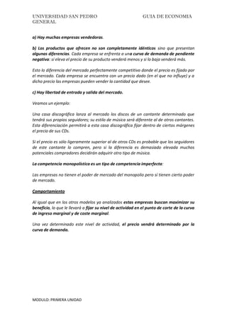 UNIVERSIDAD SAN PEDRO GUIA DE ECONOMIA
GENERAL
MODULO: PRIMERA UNIDAD
a) Hay muchas empresas vendedoras.
b) Los productos que ofrecen no son completamente idénticos sino que presentan
algunas diferencias. Cada empresa se enfrenta a una curva de demanda de pendiente
negativa: si eleva el precio de su producto venderá menos y si lo baja venderá más.
Esto lo diferencia del mercado perfectamente competitivo donde el precio es fijado por
el mercado. Cada empresa se encuentra con un precio dado (en el que no influye) y a
dicho precio las empresas pueden vender la cantidad que desee.
c) Hay libertad de entrada y salida del mercado.
Veamos un ejemplo:
Una casa discográfica lanza al mercado los discos de un cantante determinado que
tendrá sus propios seguidores; su estilo de música será diferente al de otros cantantes.
Esta diferenciación permitirá a esta casa discográfica fijar dentro de ciertos márgenes
el precio de sus CDs.
Si el precio es sólo ligeramente superior al de otros CDs es probable que los seguidores
de este cantante lo compren, pero si la diferencia es demasiado elevada muchos
potenciales compradores decidirán adquirir otro tipo de música.
La competencia monopolística es un tipo de competencia imperfecta:
Las empresas no tienen el poder de mercado del monopolio pero sí tienen cierto poder
de mercado.
Comportamiento
Al igual que en los otros modelos ya analizados estas empresas buscan maximizar su
beneficio, lo que le llevará a fijar su nivel de actividad en el punto de corte de la curva
de ingreso marginal y de coste marginal.
Una vez determinado este nivel de actividad, el precio vendrá determinado por la
curva de demanda.
 