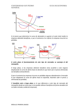 UNIVERSIDAD SAN PEDRO GUIA DE ECONOMIA
GENERAL
MODULO: PRIMERA UNIDAD
Si el precio que determina la curva de demanda es superior al coste total medio la
empresa obtendrá beneficios, si por el contrario el es inferior la empresa incurrirá en
pérdidas.
A corto plazo el funcionamiento de este tipo de mercados se asemeja al del
monopolio.
A largo plazo, si las empresas obtienen beneficio otras acudirán a este negocio
desplazando la curva de oferta hacia la derecha lo que hará caer el precio eliminando
ese beneficio extraordinario.
Si por el contrario las empresas incurren en pérdidas algunas abandonarán el mercado
lo que desplazará la curva de oferta hacia la izquierda, haciendo subir el precio y
eliminando las pérdidas.
El beneficio nulo a largo plazo es lo que diferencia a este tipo de mercado del
monopolio donde ya vimos que sí era posible obtener beneficios de forma duradera (al
no haber entrada y salida de empresas).
 