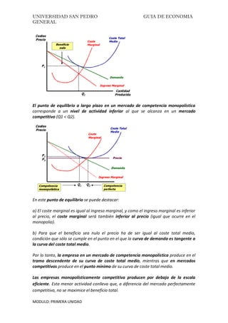 UNIVERSIDAD SAN PEDRO GUIA DE ECONOMIA
GENERAL
MODULO: PRIMERA UNIDAD
El punto de equilibrio a largo plazo en un mercado de competencia monopolística
corresponde a un nivel de actividad inferior al que se alcanza en un mercado
competitivo (Q1 < Q2).
En este punto de equilibrio se puede destacar:
a) El coste marginal es igual al ingreso marginal, y como el ingreso marginal es inferior
al precio, el coste marginal será también inferior al precio (igual que ocurre en el
monopolio).
b) Para que el beneficio sea nulo el precio ha de ser igual al coste total medio,
condición que sólo se cumple en el punto en el que la curva de demanda es tangente a
la curva del coste total medio.
Por lo tanto, la empresa en un mercado de competencia monopolística produce en el
tramo descendente de su curva de coste total medio, mientras que en mercados
competitivos produce en el punto mínimo de su curva de coste total medio.
Las empresas monopolísticamente competitiva producen por debajo de la escala
eficiente. Esta menor actividad conlleva que, a diferencia del mercado perfectamente
competitivo, no se maximice el beneficio total.
 
