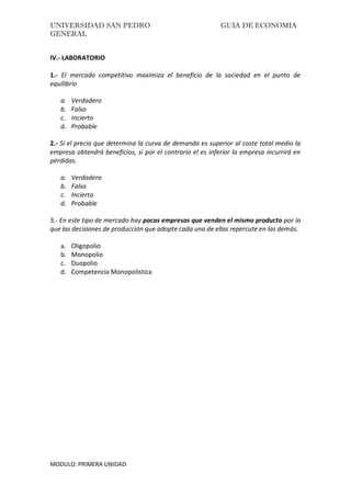 UNIVERSIDAD SAN PEDRO GUIA DE ECONOMIA
GENERAL
MODULO: PRIMERA UNIDAD
IV.- LABORATORIO
1.- El mercado competitivo maximiza el beneficio de la sociedad en el punto de
equilibrio
a. Verdadero
b. Falso
c. Incierto
d. Probable
2.- Si el precio que determina la curva de demanda es superior al coste total medio la
empresa obtendrá beneficios, si por el contrario el es inferior la empresa incurrirá en
pérdidas.
a. Verdadero
b. Falso
c. Incierto
d. Probable
3.- En este tipo de mercado hay pocas empresas que venden el mismo producto por lo
que las decisiones de producción que adopte cada una de ellas repercute en las demás.
a. Oligopolio
b. Monopolio
c. Duopolio
d. Competencia Monopolística
 