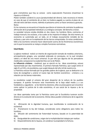 MODULO: PRIMERA UNIDAD
13
gran crematística que hoy se conoce como especulación financiera (maximizar la
riqueza y el dinero).
Platón también condenó la usura (productividad del dinero). Solo reconocía el interés
en caso de que el comitente de un bien no hubiera pagado su cuenta al plazo de un
año del retiro del bien mismo. Admitía el préstamo como un favor amistoso y gratuito.
Roma
En los romanos se encuentra el impulso que dieron el sistema de contratos la poderosa
afirmación de la propiedad individual y su enérgico concepto del derecho a testar.
La sociedad romana estaba dividida en dos clases: los hombres libres, contrarios al
trabajo manual y los esclavos, a los cuales se les imponía el trabajo. De esta manera, la
economía se sustentaba por un lado, en el trabajo escasamente rentable de los
esclavos; y por otro en la explotación de las tierras conquistadas. En estas condiciones,
faltó a los escritores romanos hacer observación acerca de los fenómenos económicos
con lo que la economía se redujo a simples funciones normativas.
Edad Media
La iglesia medieval realizó un intento de organización tomado de modelos anteriores,
principalmente griegos, una sociedad ordenada en jerarquías, en la cual reinaban
sabios y el ideal de una moral universal. Es por ello que algunos de los pensadores
medievales compararon la ciudad de Dios con la de Platón.
La influencia cristiano - medieval, que se ejerció en las ideas económicas, estuvo
representada por dos movimientos. El primero llamado Patrística, que surgió entre el
siglo IV y el VIII, y la escolástica, que surgió después del año mil de nuestra era.
La Patrística estuvo formada por los grandes padres de la iglesia, que se dedicaron a la
tarea de evangelizar y aclarar el nuevo tipo de hombre económico - cristiano y su
relación con los bienes materiales.
La escolástica surgió al unísono del gran despertar de la cultura de los pueblos
europeos. A quienes formaron este movimiento de la baja edad media y a sus
fundadores y seguidores se les llamó los doctores; ellos se preocuparon por encontrar
como aplicar la justicia de la vida económica, el uso social de la riqueza y de la
propiedad.
Las ideas aportadas tanto por la Patrística como por la Escolástica tuvieron acción
directa en la evolución de la economía. Dichas ideas pueden sintetizarse de la siguiente
manera:
1) Afirmación de la dignidad humana, que manifestaba la condenación de la
esclavitud.
2) Proclamaron la ley del trabajo, considerada como obligatoria para todos los
hombres.
3) Difusión del sentimiento de fraternidad humana, basado en la paternidad de
Adán.
4) Desigualdad de condiciones, origen de la multiplicidad de trabajos por realizar.
5) Desprendimiento de la riqueza, sin condenar la propiedad o la fortuna.
 