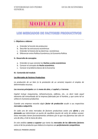 UNIVERSIDAD SAN PEDRO GUIA DE ECONOMIA
GENERAL
MODULO: PRIMERA UNIDAD
I.- Objetivos a obtener
a. Entender la función de produccion
b. Describir las estructuras económicas
c. Entender la historia de las doctrinas económicas
d. Diferenciar entre Política Económica y la Economía Política
II.- Desarrollo de conceptos
a. Entender en que consiste los Hechos y actos económicos
b. Conocer el concepto de Hecho económico.
c. Conocer el problema básico de la Economía
III.- Contenido del modulo
Los Mercados de Factores Productivos
La producción de un bien (o la prestación de un servicio) requiere el empleo de
determinados recursos.
Los recursos principales son la mano de obra, el capital y el terreno.
Capital incluye maquinarias, infraestructuras, edificios, etc., es decir todo aquel
elemento del inmovilizado de la empresa fabricado por el hombre, y que como tal se
utiliza en el proceso productivo.
Cuando una empresa necesita algún factor de producción acude a sus respectivos
mercados a adquirirlo.
En cada uno de estos mercados de factores productivos existe una oferta y una
demanda que determinan un punto de equilibrio (punto de corte de ambas curvas).
Estos mercados tienen funcionamientos similares por lo que nos fijaremos tan sólo en
uno de ellos, el de la mano de obra.
En este análisis vamos a suponer que tanto los mercados de los diferentes factores
como el de los productos que elabora la empresa son perfectamente competitivos.
 