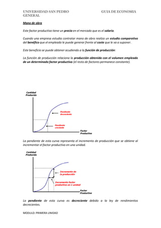 UNIVERSIDAD SAN PEDRO GUIA DE ECONOMIA
GENERAL
MODULO: PRIMERA UNIDAD
Mano de obra
Este factor productivo tiene un precio en el mercado que es el salario.
Cuando una empresa estudia contratar mano de obra realiza un estudio comparativo
del benéfico que el empleado le puede generar frente al coste que le va a suponer.
Este beneficio se puede obtener acudiendo a la función de producción:
La función de producción relaciona la producción obtenida con el volumen empleado
de un determinado factor productivo (el resto de factores permanece constante).
La pendiente de esta curva representa el incremento de producción que se obtiene al
incrementar el factor productivo en una unidad.
La pendiente de esta curva es decreciente debido a la ley de rendimientos
decrecientes.
 