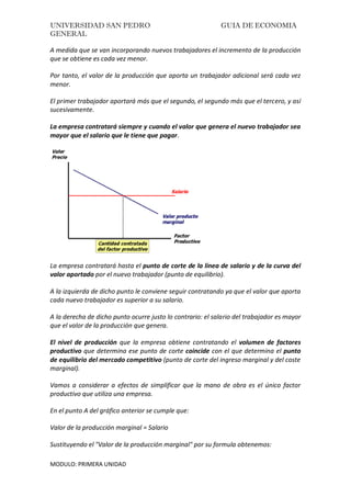 UNIVERSIDAD SAN PEDRO GUIA DE ECONOMIA
GENERAL
MODULO: PRIMERA UNIDAD
A medida que se van incorporando nuevos trabajadores el incremento de la producción
que se obtiene es cada vez menor.
Por tanto, el valor de la producción que aporta un trabajador adicional será cada vez
menor.
El primer trabajador aportará más que el segundo, el segundo más que el tercero, y así
sucesivamente.
La empresa contratará siempre y cuando el valor que genera el nuevo trabajador sea
mayor que el salario que le tiene que pagar.
La empresa contratará hasta el punto de corte de la línea de salario y de la curva del
valor aportado por el nuevo trabajador (punto de equilibrio).
A la izquierda de dicho punto le conviene seguir contratando ya que el valor que aporta
cada nuevo trabajador es superior a su salario.
A la derecha de dicho punto ocurre justo lo contrario: el salario del trabajador es mayor
que el valor de la producción que genera.
El nivel de producción que la empresa obtiene contratando el volumen de factores
productivo que determina ese punto de corte coincide con el que determina el punto
de equilibrio del mercado competitivo (punto de corte del ingreso marginal y del coste
marginal).
Vamos a considerar a efectos de simplificar que la mano de obra es el único factor
productivo que utiliza una empresa.
En el punto A del gráfico anterior se cumple que:
Valor de la producción marginal = Salario
Sustituyendo el "Valor de la producción marginal" por su formula obtenemos:
 