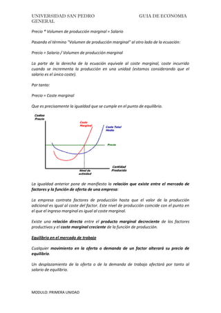 UNIVERSIDAD SAN PEDRO GUIA DE ECONOMIA
GENERAL
MODULO: PRIMERA UNIDAD
Precio * Volumen de producción marginal = Salario
Pasando el término "Volumen de producción marginal" al otro lado de la ecuación:
Precio = Salario / Volumen de producción marginal
La parte de la derecha de la ecuación equivale al coste marginal, coste incurrido
cuando se incrementa la producción en una unidad (estamos considerando que el
salario es el único coste).
Por tanto:
Precio = Coste marginal
Que es precisamente la igualdad que se cumple en el punto de equilibrio.
La igualdad anterior pone de manifiesto la relación que existe entre el mercado de
factores y la función de oferta de una empresa:
La empresa contrata factores de producción hasta que el valor de la producción
adicional es igual al coste del factor. Este nivel de producción coincide con el punto en
el que el ingreso marginal es igual al coste marginal.
Existe una relación directa entre el producto marginal decreciente de los factores
productivos y el coste marginal creciente de la función de producción.
Equilibrio en el mercado de trabajo
Cualquier movimiento en la oferta o demanda de un factor alterará su precio de
equilibrio.
Un desplazamiento de la oferta o de la demanda de trabajo afectará por tanto al
salario de equilibrio.
 