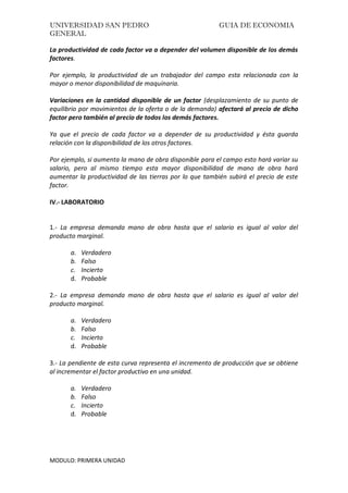 UNIVERSIDAD SAN PEDRO GUIA DE ECONOMIA
GENERAL
MODULO: PRIMERA UNIDAD
La productividad de cada factor va a depender del volumen disponible de los demás
factores.
Por ejemplo, la productividad de un trabajador del campo esta relacionada con la
mayor o menor disponibilidad de maquinaria.
Variaciones en la cantidad disponible de un factor (desplazamiento de su punto de
equilibrio por movimientos de la oferta o de la demanda) afectará al precio de dicho
factor pero también al precio de todos los demás factores.
Ya que el precio de cada factor va a depender de su productividad y ésta guarda
relación con la disponibilidad de los otros factores.
Por ejemplo, si aumenta la mano de obra disponible para el campo esto hará variar su
salario, pero al mismo tiempo esta mayor disponibilidad de mano de obra hará
aumentar la productividad de las tierras por lo que también subirá el precio de este
factor.
IV.- LABORATORIO
1.- La empresa demanda mano de obra hasta que el salario es igual al valor del
producto marginal.
a. Verdadero
b. Falso
c. Incierto
d. Probable
2.- La empresa demanda mano de obra hasta que el salario es igual al valor del
producto marginal.
a. Verdadero
b. Falso
c. Incierto
d. Probable
3.- La pendiente de esta curva representa el incremento de producción que se obtiene
al incrementar el factor productivo en una unidad.
a. Verdadero
b. Falso
c. Incierto
d. Probable
 