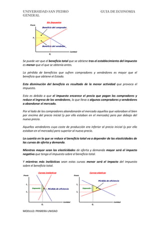 UNIVERSIDAD SAN PEDRO GUIA DE ECONOMIA
GENERAL
MODULO: PRIMERA UNIDAD
Se puede ver que el beneficio total que se obtiene tras el establecimiento del impuesto
es menor que el que se obtenía antes.
La pérdida de beneficios que sufren compradores y vendedores es mayor que el
beneficio que obtiene el Estado.
Esta disminución del beneficio es resultado de la menor actividad que provoca el
impuesto.
Esto es debido a que el impuesto encarece el precio que pagan los compradores y
reduce el ingreso de los vendedores, lo que lleva a algunos compradores y vendedores
a abandonar el mercado.
Por el lado de los compradores abandonarán el mercado aquellos que valoraban el bien
por encima del precio inicial (y por ello estaban en el mercado) pero por debajo del
nuevo precio.
Aquellos vendedores cuyo coste de producción era inferior al precio inicial (y por ello
estaban en el mercado) pero superior al nuevo precio.
La cuantía en la que se reduce el beneficio total va a depender de las elasticidades de
las curvas de oferta y demanda.
Mientras mayor sean las elasticidades de oferta y demanda mayor será el impacto
negativo que tenga el impuesto sobre el beneficio total.
Y mientras más inelásticas sean estas curvas menor será el impacto del impuesto
sobre el beneficio total.
 