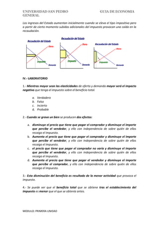 UNIVERSIDAD SAN PEDRO GUIA DE ECONOMIA
GENERAL
MODULO: PRIMERA UNIDAD
Los ingresos del Estado aumentan inicialmente cuando se eleva el tipo impositivo pero
a partir de cierto momento subidas adicionales del impuesto provocan una caída en la
recaudación.
IV.- LABORATORIO
1.- Mientras mayor sean las elasticidades de oferta y demanda mayor será el impacto
negativo que tenga el impuesto sobre el beneficio total.
a. Verdadero
b. Falso
c. Incierto
d. Probable
2.- Cuando se grava un bien se producen dos efectos:
a. disminuye el precio que tiene que pagar el comprador y disminuye el importe
que percibe el vendedor, y ello con independencia de sobre quién de ellos
recaiga el impuesto.
b. Aumenta el precio que tiene que pagar el comprador y disminuye el importe
que percibe el vendedor, y ello con independencia de sobre quién de ellos
recaiga el impuesto.
c. el precio que tiene que pagar el comprador no varía y disminuye el importe
que percibe el vendedor, y ello con independencia de sobre quién de ellos
recaiga el impuesto.
d. Aumenta el precio que tiene que pagar el vendedor y disminuye el importe
que percibe el comprador, y ello con independencia de sobre quién de ellos
recaiga el impuesto.
3.- Esta disminución del beneficio es resultado de la menor actividad que provoca el
impuesto.
4.- Se puede ver que el beneficio total que se obtiene tras el establecimiento del
impuesto es menor que el que se obtenía antes.
 