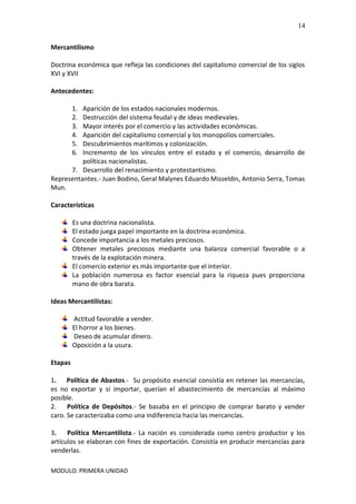 MODULO: PRIMERA UNIDAD
14
Mercantilismo
Doctrina económica que refleja las condiciones del capitalismo comercial de los siglos
XVI y XVII
Antecedentes:
1. Aparición de los estados nacionales modernos.
2. Destrucción del sistema feudal y de ideas medievales.
3. Mayor interés por el comercio y las actividades económicas.
4. Aparición del capitalismo comercial y los monopolios comerciales.
5. Descubrimientos marítimos y colonización.
6. Incremento de los vínculos entre el estado y el comercio, desarrollo de
políticas nacionalistas.
7. Desarrollo del renacimiento y protestantismo.
Representantes.- Juan Bodino, Geral Malynes Eduardo Misseldin, Antonio Serra, Tomas
Mun.
Características
Es una doctrina nacionalista.
El estado juega papel importante en la doctrina económica.
Concede importancia a los metales preciosos.
Obtener metales preciosos mediante una balanza comercial favorable o a
través de la explotación minera.
El comercio exterior es más importante que el interior.
La población numerosa es factor esencial para la riqueza pues proporciona
mano de obra barata.
Ideas Mercantilistas:
Actitud favorable a vender.
El horror a los bienes.
Deseo de acumular dinero.
Oposición a la usura.
Etapas
1. Política de Abastos.- Su propósito esencial consistía en retener las mercancías,
es no exportar y si importar, querían el abastecimiento de mercancías al máximo
posible.
2. Política de Depósitos.- Se basaba en el principio de comprar barato y vender
caro. Se caracterizaba como una indiferencia hacia las mercancías.
3. Política Mercantilista.- La nación es considerada como centro productor y los
artículos se elaboran con fines de exportación. Consistía en producir mercancías para
venderlas.
 