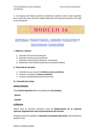 UNIVERSIDAD SAN PEDRO GUIA DE ECONOMIA
GENERAL
MODULO: PRIMERA UNIDAD
5.- Los ingresos del Estado aumentan inicialmente cuando se eleva el tipo impositivo
pero a partir de cierto momento subidas adicionales del impuesto provocan una caída
en la recaudación.
I.- Objetivos a obtener
a. Entender la función de produccion
b. Describir las estructuras económicas
c. Entender la historia de las doctrinas económicas
d. Diferenciar entre Política Económica y la Economía Política
II.- Desarrollo de conceptos
a. Entender en que consiste los Hechos y actos económicos
b. Conocer el concepto de Hecho económico.
c. Conocer el problema básico de la Economía
III.- Contenido del modulo
Sistema Tributario
Todo sistema impositivo debe venir guiado por dos principios:
- Eficacia
- Equidad
a) Eficiencia
Hemos visto en lecciones anteriores como el establecimiento de un impuesto
repercute negativamente sobre el funcionamiento del mercado.
Desplaza el punto de equilibrio, reduciendo la actividad empresarial y disminuyendo el
beneficio total.
 