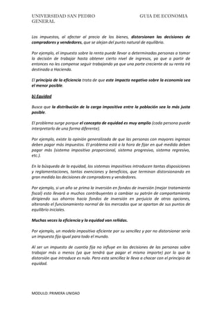 UNIVERSIDAD SAN PEDRO GUIA DE ECONOMIA
GENERAL
MODULO: PRIMERA UNIDAD
Los impuestos, al afectar al precio de los bienes, distorsionan las decisiones de
compradores y vendedores, que se alejan del punto natural de equilibrio.
Por ejemplo, el impuesto sobre la renta puede llevar a determinadas personas a tomar
la decisión de trabajar hasta obtener cierto nivel de ingresos, ya que a partir de
entonces no les compense seguir trabajando ya que una parte creciente de su renta irá
destinada a Hacienda.
El principio de la eficiencia trata de que este impacto negativo sobre la economía sea
el menor posible.
b) Equidad
Busca que la distribución de la carga impositiva entre la población sea lo más justa
posible.
El problema surge porque el concepto de equidad es muy amplio (cada persona puede
interpretarlo de una forma diferente).
Por ejemplo, existe la opinión generalizada de que las personas con mayores ingresos
deben pagar más impuestos. El problema está a la hora de fijar en qué medida deben
pagar más (sistema impositivo proporcional, sistema progresivo, sistema regresivo,
etc.).
En la búsqueda de la equidad, los sistemas impositivos introducen tantas disposiciones
y reglamentaciones, tantas exenciones y beneficios, que terminan distorsionando en
gran medida las decisiones de compradores y vendedores.
Por ejemplo, si un año se prima la inversión en fondos de inversión (mejor tratamiento
fiscal) esto llevará a muchos contribuyentes a cambiar su patrón de comportamiento
dirigiendo sus ahorros hacia fondos de inversión en perjuicio de otras opciones,
alterando el funcionamiento normal de los mercados que se apartan de sus puntos de
equilibrio iniciales.
Muchas veces la eficiencia y la equidad van reñidas.
Por ejemplo, un modelo impositivo eficiente por su sencillez y por no distorsionar sería
un impuesto fijo igual para todo el mundo.
Al ser un impuesto de cuantía fija no influye en las decisiones de las personas sobre
trabajar más o menos (ya que tendrá que pagar el mismo importe) por lo que la
distorsión que introduce es nula. Pero esta sencillez le lleva a chocar con el principio de
equidad.
 