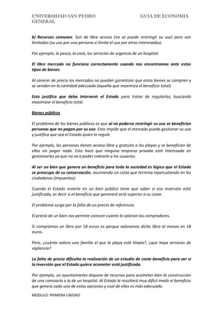 UNIVERSIDAD SAN PEDRO GUIA DE ECONOMIA
GENERAL
MODULO: PRIMERA UNIDAD
b) Recursos comunes. Son de libre acceso (no se puede restringir su uso) pero son
limitados (su uso por una persona sí limita el uso por otros interesados).
Por ejemplo, la pesca, la caza, los servicios de urgencia de un hospital.
El libre mercado no funciona correctamente cuando nos encontramos ante estos
tipos de bienes:
Al carecer de precio los mercados no pueden garantizar que estos bienes se compren y
se vendan en la cantidad adecuada (aquella que maximiza el beneficio total).
Esto justifica que deba intervenir el Estado para tratar de regularlos, buscando
maximizar el beneficio total.
Bienes públicos
El problema de los bienes públicos es que al no poderse restringir su uso se benefician
personas que no pagan por su uso. Esto impide que el mercado pueda gestionar su uso
y justifica que sea el Estado quien lo regule.
Por ejemplo, las personas tienen acceso libre y gratuito a las playas y se benefician de
ellas sin pagar nada. Esto hace que ninguna empresa privada esté interesada en
gestionarlas ya que no va a poder cobrarle a los usuarios.
Al ser un bien que genera un beneficio para toda la sociedad es lógico que el Estado
se preocupe de su conservación, asumiendo un coste que termina repercutiendo en los
ciudadanos (impuestos).
Cuando el Estado invierte en un bien público tiene que saber si esa inversión está
justificada, es decir si el beneficio que generará será superior a su coste.
El problema surge por la falta de un precio de referencia.
El precio de un bien nos permite conocer cuanto lo valoran los compradores.
Si compramos un libro por 18 euros es porque valoramos dicho libro al menos en 18
euros.
Pero, ¿cuánto valora una familia el que la playa esté limpia?, ¿que haya servicios de
vigilancia?
La falta de precio dificulta la realización de un estudio de coste-beneficio para ver si
la inversión que el Estado quiere acometer está justificada.
Por ejemplo, un ayuntamiento dispone de recursos para acometer bien la construcción
de una comisaría o la de un hospital. Al Estado le resultará muy difícil medir el beneficio
que genera cada una de estas opciones y cual de ellas es más adecuada.
 