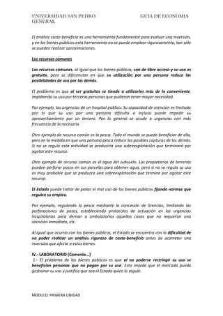 UNIVERSIDAD SAN PEDRO GUIA DE ECONOMIA
GENERAL
MODULO: PRIMERA UNIDAD
El análisis coste-beneficio es una herramienta fundamental para evaluar una inversión,
y en los bienes públicos esta herramienta no se puede emplear rigurosamente, tan sólo
se pueden realizar aproximaciones.
Los recursos comunes
Los recursos comunes, al igual que los bienes públicos, son de libre acceso y su uso es
gratuito, pero se diferencian en que su utilización por una persona reduce las
posibilidades de uso por las demás.
El problema es que al ser gratuitos se tiende a utilizarlos más de lo conveniente,
impidiendo su uso por terceras personas que pudieran tener mayor necesidad.
Por ejemplo, las urgencias de un hospital público. Su capacidad de atención es limitada
por lo que su uso por una persona dificulta o incluso puede impedir su
aprovechamiento por un tercero. Por lo general se acude a urgencias con más
frecuencia de la necesaria.
Otro ejemplo de recurso común es la pesca. Todo el mundo se puede beneficiar de ella,
pero en la medida en que una persona pesca reduce las posibles capturas de los demás.
Si no se regula esta actividad se produciría una sobreexplotación que terminará por
agotar este recurso.
Otro ejemplo de recurso común es el agua del subsuelo. Los propietarios de terrenos
pueden perforar pozos en sus parcelas para obtener agua, pero si no se regula su uso
es muy probable que se produzca una sobreexplotación que termine por agotar este
recurso.
El Estado puede tratar de paliar el mal uso de los bienes públicos fijando normas que
regulen su empleo.
Por ejemplo, regulando la pesca mediante la concesión de licencias, limitando las
perforaciones de pozos, estableciendo protocolos de actuación en las urgencias
hospitalarias para derivar a ambulatorios aquellos casos que no requieran una
atención inmediata, etc.
Al igual que ocurría con los bienes públicos, el Estado se encuentra con la dificultad de
no poder realizar un análisis riguroso de coste-beneficio antes de acometer una
inversión que afecte a estos bienes.
IV.- LABORATORIO (Comente…)
1.- El problema de los bienes públicos es que al no poderse restringir su uso se
benefician personas que no pagan por su uso. Esto impide que el mercado pueda
gestionar su uso y justifica que sea el Estado quien lo regule.
 