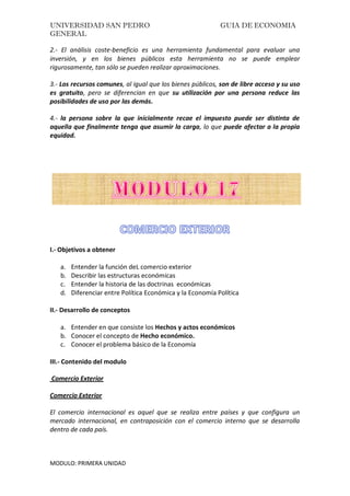 UNIVERSIDAD SAN PEDRO GUIA DE ECONOMIA
GENERAL
MODULO: PRIMERA UNIDAD
2.- El análisis coste-beneficio es una herramienta fundamental para evaluar una
inversión, y en los bienes públicos esta herramienta no se puede emplear
rigurosamente, tan sólo se pueden realizar aproximaciones.
3.- Los recursos comunes, al igual que los bienes públicos, son de libre acceso y su uso
es gratuito, pero se diferencian en que su utilización por una persona reduce las
posibilidades de uso por las demás.
4.- la persona sobre la que inicialmente recae el impuesto puede ser distinta de
aquella que finalmente tenga que asumir la carga, lo que puede afectar a la propia
equidad.
I.- Objetivos a obtener
a. Entender la función deL comercio exterior
b. Describir las estructuras económicas
c. Entender la historia de las doctrinas económicas
d. Diferenciar entre Política Económica y la Economía Política
II.- Desarrollo de conceptos
a. Entender en que consiste los Hechos y actos económicos
b. Conocer el concepto de Hecho económico.
c. Conocer el problema básico de la Economía
III.- Contenido del modulo
Comercio Exterior
Comercio Exterior
El comercio internacional es aquel que se realiza entre países y que configura un
mercado internacional, en contraposición con el comercio interno que se desarrolla
dentro de cada país.
 