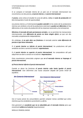 UNIVERSIDAD SAN PEDRO GUIA DE ECONOMIA
GENERAL
MODULO: PRIMERA UNIDAD
Si se compara el mercado interno de un país con el mercado internacional nos
encontramos con dos precios, el precio interno y el precio internacional.
El precio, como vimos al estudiar la curva de oferta, refleja el coste de producción del
bien (incluyendo el coste de oportunidad).
Los precios interno y el internacional pueden coincidir (si los costes de los productores
internos son similares a los de los productores externos) o pueden ser diferentes (si hay
diferencias en los costes de producción de las empresas nacionales y las extranjeras).
Mientras el mercado del país permanezca cerrado y no se permitan las transacciones
internacionales esta diferencia de precio no tiene ningún efecto ya que son dos
mercados completamente independientes.
Sin embargo, si un país abre sus fronteras al mercado exterior esta diferencia de
precios sí que tiene relevancia.
Si el precio interior es inferior al precio internacional, los productores del país
venderán ese bien o servicio al exterior: exportaciones.
Si el precio interior es superior al precio internacional, los compradores del país
adquirirán ese bien o servicio en el exterior: importaciones.
Estos movimientos comerciales originan que en el mercado interno se imponga el
precio internacional.
a) Precio interior inferior al precio internacional
Cuando se abren las fronteras el precio interior sube hasta igualar el precio
internacional. Esto determina una nueva situación alejada del punto inicial de
equilibrio.
Con el nuevo precio los consumidores querrán comprar menos cantidad que antes
mientras que los vendedores aumentarán su oferta.
Esto generará un excedente que no es absorbido por el mercado interno pero que
encontrará salida en el exterior (exportaciones).
 
