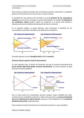 UNIVERSIDAD SAN PEDRO GUIA DE ECONOMIA
GENERAL
MODULO: PRIMERA UNIDAD
Estas ventas al exterior permiten que el mercado encuentre nuevamente su equilibrio
gracias a la intervención de un tercer actor, el sector exterior.
El resultado de esta apertura del mercado es que la situación de los compradores
empeora, ya que tienen que pagar un precio más elevado. En cambio, la situación de
los vendedores mejora porque venden sus productos a un precio más elevado y
además aumenta la cantidad colocada (parte de ella en el exterior).
En el siguiente gráfico se puede observar como disminuye el beneficio de los
consumidores y aumenta el beneficio que obtienen los vendedores.
Se puede observar como el beneficio total también aumenta.
b) Precio interior superior al precio internacional
En este segundo caso, al abrirse las fronteras del país al comercio internacional el
precio interior baja hasta igualar al precio internacional. La nueva situación se aleja
del punto inicial de equilibrio.
Con el nuevo precio los compradores querrán comprar mayor cantidad que antes
mientras que los vendedores reducirán su oferta. Esto generará un exceso de demanda
que no es cubierta por la oferta interna, pero que sí será satisfecha con la entrada de
productos del exterior (importaciones).
Estas compras al exterior permiten que el mercado encuentre un nuevo equilibrio.
 