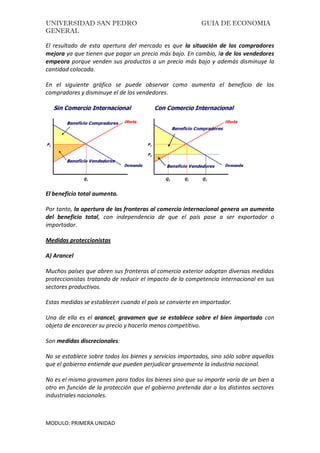 UNIVERSIDAD SAN PEDRO GUIA DE ECONOMIA
GENERAL
MODULO: PRIMERA UNIDAD
El resultado de esta apertura del mercado es que la situación de los compradores
mejora ya que tienen que pagar un precio más bajo. En cambio, la de los vendedores
empeora porque venden sus productos a un precio más bajo y además disminuye la
cantidad colocada.
En el siguiente gráfico se puede observar como aumenta el beneficio de los
compradores y disminuye el de los vendedores.
El beneficio total aumenta.
Por tanto, la apertura de las fronteras al comercio internacional genera un aumento
del beneficio total, con independencia de que el país pase a ser exportador o
importador.
Medidas proteccionistas
A) Arancel
Muchos países que abren sus fronteras al comercio exterior adoptan diversas medidas
proteccionistas tratando de reducir el impacto de la competencia internacional en sus
sectores productivos.
Estas medidas se establecen cuando el país se convierte en importador.
Una de ella es el arancel, gravamen que se establece sobre el bien importado con
objeto de encarecer su precio y hacerlo menos competitivo.
Son medidas discrecionales:
No se establece sobre todos los bienes y servicios importados, sino sólo sobre aquellos
que el gobierno entiende que pueden perjudicar gravemente la industria nacional.
No es el mismo gravamen para todos los bienes sino que su importe varía de un bien a
otro en función de la protección que el gobierno pretenda dar a los distintos sectores
industriales nacionales.
 
