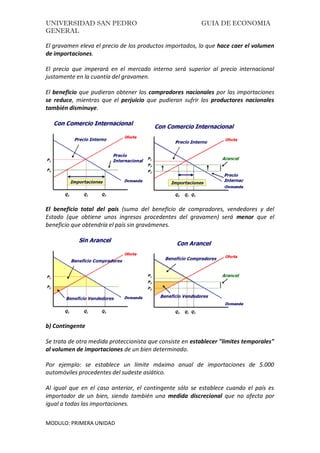 UNIVERSIDAD SAN PEDRO GUIA DE ECONOMIA
GENERAL
MODULO: PRIMERA UNIDAD
El gravamen eleva el precio de los productos importados, lo que hace caer el volumen
de importaciones.
El precio que imperará en el mercado interno será superior al precio internacional
justamente en la cuantía del gravamen.
El beneficio que pudieran obtener los compradores nacionales por las importaciones
se reduce, mientras que el perjuicio que pudieran sufrir los productores nacionales
también disminuye.
El beneficio total del país (suma del beneficio de compradores, vendedores y del
Estado (que obtiene unos ingresos procedentes del gravamen) será menor que el
beneficio que obtendría el país sin gravámenes.
b) Contingente
Se trata de otra medida proteccionista que consiste en establecer "limites temporales"
al volumen de importaciones de un bien determinado.
Por ejemplo: se establece un límite máximo anual de importaciones de 5.000
automóviles procedentes del sudeste asiático.
Al igual que en el caso anterior, el contingente sólo se establece cuando el país es
importador de un bien, siendo también una medida discrecional que no afecta por
igual a todas las importaciones.
 