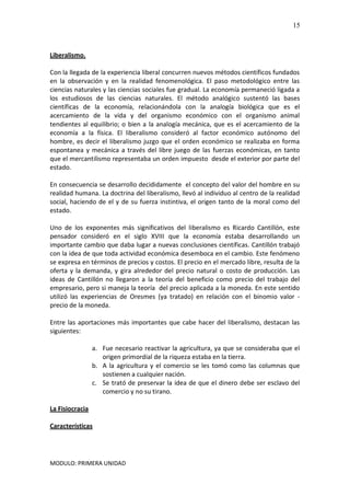 MODULO: PRIMERA UNIDAD
15
Liberalismo.
Con la llegada de la experiencia liberal concurren nuevos métodos científicos fundados
en la observación y en la realidad fenomenológica. El paso metodológico entre las
ciencias naturales y las ciencias sociales fue gradual. La economía permaneció ligada a
los estudiosos de las ciencias naturales. El método analógico sustentó las bases
científicas de la economía, relacionándola con la analogía biológica que es el
acercamiento de la vida y del organismo económico con el organismo animal
tendientes al equilibrio; o bien a la analogía mecánica, que es el acercamiento de la
economía a la física. El liberalismo consideró al factor económico autónomo del
hombre, es decir el liberalismo juzgo que el orden económico se realizaba en forma
espontanea y mecánica a través del libre juego de las fuerzas económicas, en tanto
que el mercantilismo representaba un orden impuesto desde el exterior por parte del
estado.
En consecuencia se desarrollo decididamente el concepto del valor del hombre en su
realidad humana. La doctrina del liberalismo, llevó al individuo al centro de la realidad
social, haciendo de el y de su fuerza instintiva, el origen tanto de la moral como del
estado.
Uno de los exponentes más significativos del liberalismo es Ricardo Cantillón, este
pensador consideró en el siglo XVIII que la economía estaba desarrollando un
importante cambio que daba lugar a nuevas conclusiones científicas. Cantillón trabajó
con la idea de que toda actividad económica desemboca en el cambio. Este fenómeno
se expresa en términos de precios y costos. El precio en el mercado libre, resulta de la
oferta y la demanda, y gira alrededor del precio natural o costo de producción. Las
ideas de Cantillón no llegaron a la teoría del beneficio como precio del trabajo del
empresario, pero si maneja la teoría del precio aplicada a la moneda. En este sentido
utilizó las experiencias de Oresmes (ya tratado) en relación con el binomio valor -
precio de la moneda.
Entre las aportaciones más importantes que cabe hacer del liberalismo, destacan las
siguientes:
a. Fue necesario reactivar la agricultura, ya que se consideraba que el
origen primordial de la riqueza estaba en la tierra.
b. A la agricultura y el comercio se les tomó como las columnas que
sostienen a cualquier nación.
c. Se trató de preservar la idea de que el dinero debe ser esclavo del
comercio y no su tirano.
La Fisiocracia
Características
 