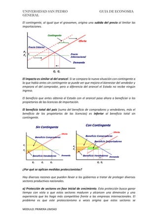 UNIVERSIDAD SAN PEDRO GUIA DE ECONOMIA
GENERAL
MODULO: PRIMERA UNIDAD
El contingente, al igual que el gravamen, origina una subida del precio al limitar las
importaciones.
El impacto es similar al del arancel. Si se compara la nueva situación con contingente a
la que había antes sin contingente se puede ver que mejora el bienestar del vendedor y
empeora el del comprador, pero a diferencia del arancel el Estado no recibe ningún
ingreso.
El beneficio que antes obtenía el Estado con el arancel pasa ahora a beneficiar a los
propietarios de las licencias de importación.
El beneficio total del país (suma del beneficio de compradores y vendedores, más el
beneficio de los propietarios de las licencias) es inferior al beneficio total sin
contingente.
¿Por qué se aplican medidas proteccionistas?
Hay diversas razones que pueden llevar a los gobiernos a tratar de proteger diversos
sectores productivos nacionales.
a) Protección de sectores en fase inicial de crecimiento. Esta protección busca ganar
tiempo con vista a que estos sectores maduren y alcancen una dimensión y una
experiencia que les haga más competitivo frente a las empresas internacionales. El
problema es que este proteccionismo a veces origina que estos sectores se
 