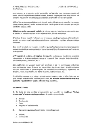 UNIVERSIDAD SAN PEDRO GUIA DE ECONOMIA
GENERAL
MODULO: PRIMERA UNIDAD
adormezcan, se acomoden a vivir protegidos del exterior y no consigan avanzar al
ritmo de sus competidores internacionales. Además surgen presiones muy fuertes de
sectores industriales nacionales que buscan ser favorecidos con esa protección.
Al final los sectores que obtienen este tipo de protección suelen ser aquellos con mayor
capacidad de presión y no los más necesitados, con lo que ni están todos los que son, ni
son todos los que están.
b) Defensa de los puestos de trabajo. Se intenta proteger aquellos sectores en los que
el país no es competitivo, con vista a defender esos puestos de trabajo.
El peligro de esta medida radica en que el país que resulte perjudicado, al impedírsele
vender sus bienes en el mercado nacional, tome represalias y también adopte medidas
similares.
Esto puede producir una reacción en cadena que dañe al comercio internacional, con lo
que comunidad internacional perderá buena parte del beneficio que genera el comercio
internacional.
c) Protección de sectores estratégicos. Son aquellos sectores que el gobierno considera
claves para la defensa nacional o para su economía (por ejemplo, industria militar,
sector energético y financiero, etc.).
Los problemas que pueden surgir son similares a los ya comentados: industrias
adormecidas que nunca llegan a ser competitivas, fuertes presiones de determinados
sectores industriales al gobierno para ser considerados estratégicos, represalias de
terceros países perjudicados por dichas medidas proteccionistas, etc.
En definitiva, aunque en ocasiones, por circunstancias especiales, resulta lógico que un
país proteja determinados sectores productivos, las medidas proteccionistas son muy
delicadas y pueden tener efectos adversos muy negativos.
IV.- LABORATORIO
1.- Se trata de otra medida proteccionista que consiste en establecer "limites
temporales" al volumen de importaciones de un bien determinado.
a. Arancel
b. Contingente
c. Cuota
d. Ninguna de las anteriores
2.- Ggravamen que se establece sobre el bien importado
e. Arancel
f. Contingente
 