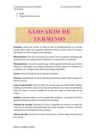 UNIVERSIDAD SAN PEDRO GUIA DE ECONOMIA
GENERAL
MODULO: PRIMERA UNIDAD
g. Cuota
h. Ninguna de las anteriores
ALGUNAS DEFINICIONES BÁSICAS
Economía: ciencia que estudia el modo en que la sociedad gestiona sus recursos
escasos. Busca lograr una asignación eficiente de dichos recursos entre sus empleos
alternativos con el fin de lograr ciertos objetivos.
Microeconomía: rama de la economía que estudia cómo los agentes individuales (las
empresas y los consumidores) toman decisiones y su interacción en el mercado.
Macroeconomía: rama de la economía que estudia aquellos fenómenos que, como la
inflación, el desempleo y las políticas monetarias y fiscales, afectan a la economía en
su conjunto, sin distinguir entre sectores (mercados) específicos.
Escasez: carácter limitado de los recursos de la sociedad.
Eficiencia: propiedad por la cual la sociedad aprovecha de la mejor manera posible sus
recursos escasos.
Coste de oportunidad: coste de utilizar los recursos para una determinada finalidad,
medido por el beneficio al que se renuncia al no utilizarlos en su mejor uso alternativo.
Coste de utilizar un recurso medido por el valor del mejor uso alternativo de ese
recurso.
Equidad: propiedad según la cual la prosperidad económica se distribuye de forma
igualitaria (equitativa) entre los miembros de la sociedad.
Economía de mercado: economía en la que la asignación de recursos se realiza por
medio de las decisiones descentralizadas de muchas empresas y familias, conforme
interactúan en el mercado de bienes y servicios.
Fallo de mercado: situación en la que el mercado por sí solo no asigna eficientemente
los recursos.
 