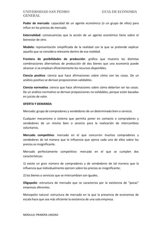 UNIVERSIDAD SAN PEDRO GUIA DE ECONOMIA
GENERAL
MODULO: PRIMERA UNIDAD
Poder de mercado: capacidad de un agente económico (o un grupo de ellos) para
influir en los precios de mercado.
Externalidad: consecuencias que la acción de un agente económico tiene sobre el
bienestar de otro.
Modelo: representación simplificada de la realidad con la que se pretende explicar
aquello que se considera relevante dentro de esa realidad.
Frontera de posibilidades de producción: gráfico que muestra las distintas
combinaciones alternativas de producción de dos bienes que una economía puede
alcanzar si se emplean eficientemente los recursos disponibles.
Ciencia positiva: ciencia que hace afirmaciones sobre cómo son las cosas. De un
análisis positivo se derivan proposiciones validables.
Ciencia normativa: ciencia que hace afirmaciones sobre cómo deberían ser las cosas.
De un análisis normativo se derivan proposiciones no validables, porque están basadas
en juicios de valor.
OFERTA Y DEMANDA
Mercado: grupo de compradores y vendedores de un determinado bien o servicio.
Cualquier mecanismo o sistema que permita poner en contacto a compradores y
vendedores de un mismo bien o servicio para la realización de intercambios
voluntarios.
Mercado competitivo: mercado en el que concurren muchos compradores y
vendedores de tal manera que la influencia que ejerce cada uno de ellos sobre los
precios es insignificante.
Mercado perfectamente competitivo: mercado en el que se cumplen dos
características:
1) existe un gran número de compradores y de vendedores de tal manera que la
influencia que individualmente ejercen sobre los precios es insignificante;
2) los bienes o servicios que se intercambian son iguales.
Oligopolio: estructura de mercado que se caracteriza por la existencia de “pocas”
empresas oferentes.
Monopolio natural: estructura de mercado en la que la presencia de economías de
escala hace que sea más eficiente la existencia de una sola empresa.
 