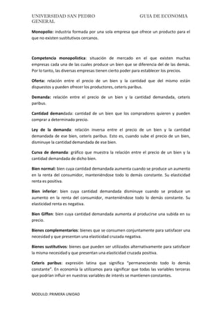 UNIVERSIDAD SAN PEDRO GUIA DE ECONOMIA
GENERAL
MODULO: PRIMERA UNIDAD
Monopolio: industria formada por una sola empresa que ofrece un producto para el
que no existen sustitutivos cercanos.
Competencia monopolística: situación de mercado en el que existen muchas
empresas cada una de las cuales produce un bien que se diferencia del de las demás.
Por lo tanto, las diversas empresas tienen cierto poder para establecer los precios.
Oferta: relación entre el precio de un bien y la cantidad que del mismo están
dispuestos y pueden ofrecer los productores, ceteris paribus.
Demanda: relación entre el precio de un bien y la cantidad demandada, ceteris
paribus.
Cantidad demandada: cantidad de un bien que los compradores quieren y pueden
comprar a determinado precio.
Ley de la demanda: relación inversa entre el precio de un bien y la cantidad
demandada de ese bien, ceteris paribus. Esto es, cuando sube el precio de un bien,
disminuye la cantidad demandada de ese bien.
Curva de demanda: gráfico que muestra la relación entre el precio de un bien y la
cantidad demandada de dicho bien.
Bien normal: bien cuya cantidad demandada aumenta cuando se produce un aumento
en la renta del consumidor, manteniéndose todo lo demás constante. Su elasticidad
renta es positiva.
Bien inferior: bien cuya cantidad demandada disminuye cuando se produce un
aumento en la renta del consumidor, manteniéndose todo lo demás constante. Su
elasticidad renta es negativa.
Bien Giffen: bien cuya cantidad demandada aumenta al producirse una subida en su
precio.
Bienes complementarios: bienes que se consumen conjuntamente para satisfacer una
necesidad y que presentan una elasticidad cruzada negativa.
Bienes sustitutivos: bienes que pueden ser utilizados alternativamente para satisfacer
la misma necesidad y que presentan una elasticidad cruzada positiva.
Ceteris paribus: expresión latina que significa “permaneciendo todo lo demás
constante”. En economía la utilizamos para significar que todas las variables terceras
que podrían influir en nuestras variables de interés se mantienen constantes.
 