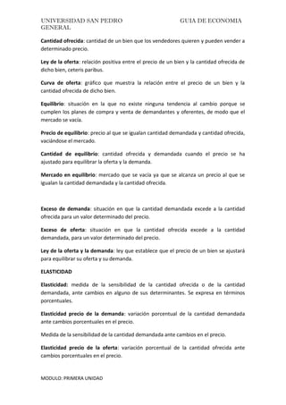 UNIVERSIDAD SAN PEDRO GUIA DE ECONOMIA
GENERAL
MODULO: PRIMERA UNIDAD
Cantidad ofrecida: cantidad de un bien que los vendedores quieren y pueden vender a
determinado precio.
Ley de la oferta: relación positiva entre el precio de un bien y la cantidad ofrecida de
dicho bien, ceteris paribus.
Curva de oferta: gráfico que muestra la relación entre el precio de un bien y la
cantidad ofrecida de dicho bien.
Equilibrio: situación en la que no existe ninguna tendencia al cambio porque se
cumplen los planes de compra y venta de demandantes y oferentes, de modo que el
mercado se vacía.
Precio de equilibrio: precio al que se igualan cantidad demandada y cantidad ofrecida,
vaciándose el mercado.
Cantidad de equilibrio: cantidad ofrecida y demandada cuando el precio se ha
ajustado para equilibrar la oferta y la demanda.
Mercado en equilibrio: mercado que se vacía ya que se alcanza un precio al que se
igualan la cantidad demandada y la cantidad ofrecida.
Exceso de demanda: situación en que la cantidad demandada excede a la cantidad
ofrecida para un valor determinado del precio.
Exceso de oferta: situación en que la cantidad ofrecida excede a la cantidad
demandada, para un valor determinado del precio.
Ley de la oferta y la demanda: ley que establece que el precio de un bien se ajustará
para equilibrar su oferta y su demanda.
ELASTICIDAD
Elasticidad: medida de la sensibilidad de la cantidad ofrecida o de la cantidad
demandada, ante cambios en alguno de sus determinantes. Se expresa en términos
porcentuales.
Elasticidad precio de la demanda: variación porcentual de la cantidad demandada
ante cambios porcentuales en el precio.
Medida de la sensibilidad de la cantidad demandada ante cambios en el precio.
Elasticidad precio de la oferta: variación porcentual de la cantidad ofrecida ante
cambios porcentuales en el precio.
 