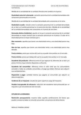 UNIVERSIDAD SAN PEDRO GUIA DE ECONOMIA
GENERAL
MODULO: PRIMERA UNIDAD
Medida de la sensibilidad de la cantidad ofrecida ante cambios en el precio.
Elasticidad renta de la demanda: variación porcentual de la cantidad demandada ante
variaciones porcentuales en la renta.
Medida de la sensibilidad de la cantidad demandada ante variaciones en la renta.
Elasticidad cruzada: relación entre la variación porcentual de la cantidad demandada
de un bien y el cambio porcentual en el precio de otro bien. Medida de la sensibilidad
de la cantidad demandada ante variaciones en el precio de otro bien.
Demanda elástica (inelástica): aquella en la que la variación porcentual de la cantidad
demandada es mayor (menor) que la variación porcentual en el precio. El valor de la
elasticidad precio es mayor (menor) que 1.
Bien necesario: aquellos que tienen una elasticidad renta y una elasticidad precio muy
baja.
Bien de lujo: aquellos que tienen una elasticidad renta y una elasticidad precio muy
elevada.
Precio máximo: precio por encima del cual no se puede intercambiar en el mercado.
Precio mínimo: precio por debajo del cual no se puede intercambiar en el mercado.
Excedente del productor: diferencia entre lo que ingresan los oferentes de un bien y el
precio mínimo al que estarían dispuestos a ofrecerlo.
Excedente del consumidor: diferencia entre el valor total que los consumidores
conceden a todas las unidades consumidas y el pago que deben efectuar para adquirir
esa cantidad de bien.
Disposición a pagar: cantidad máxima que pagaría un consumidor por adquirir un
determinado bien.
Incidencia de un impuesto: estudio de quién soporta la carga del impuesto.
Pérdida irrecuperable de eficiencia: reducción del excedente total provocado por un
impuesto o por otra distorsión del mercado.
ESTUDIO DE LA DEMANDA
Restricción presupuestaria: muestra todas aquellas combinaciones de bienes que
pueden comprarse dados la renta del consumidor y los precios de dichos bienes.
 