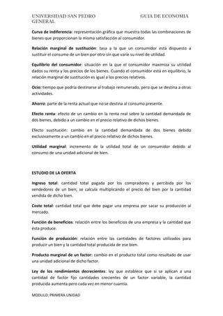 UNIVERSIDAD SAN PEDRO GUIA DE ECONOMIA
GENERAL
MODULO: PRIMERA UNIDAD
Curva de indiferencia: representación gráfica que muestra todas las combinaciones de
bienes que proporcionan la misma satisfacción al consumidor.
Relación marginal de sustitución: tasa a la que un consumidor está dispuesto a
sustituir el consumo de un bien por otro sin que varíe su nivel de utilidad.
Equilibrio del consumidor: situación en la que el consumidor maximiza su utilidad
dados su renta y los precios de los bienes. Cuando el consumidor está en equilibrio, la
relación marginal de sustitución es igual a los precios relativos.
Ocio: tiempo que podría destinarse al trabajo remunerado, pero que se destina a otras
actividades.
Ahorro: parte de la renta actual que no se destina al consumo presente.
Efecto renta: efecto de un cambio en la renta real sobre la cantidad demandada de
dos bienes, debido a un cambio en el precio relativo de dichos bienes.
Efecto sustitución: cambio en la cantidad demandada de dos bienes debido
exclusivamente a un cambio en el precio relativo de dichos bienes.
Utilidad marginal: incremento de la utilidad total de un consumidor debido al
consumo de una unidad adicional de bien.
ESTUDIO DE LA OFERTA
Ingreso total: cantidad total pagada por los compradores y percibida por los
vendedores de un bien; se calcula multiplicando el precio del bien por la cantidad
vendida de dicho bien.
Coste total: cantidad total que debe pagar una empresa por sacar su producción al
mercado.
Función de beneficios: relación entre los beneficios de una empresa y la cantidad que
ésta produce.
Función de producción: relación entre las cantidades de factores utilizados para
producir un bien y la cantidad total producida de ese bien.
Producto marginal de un factor: cambio en el producto total como resultado de usar
una unidad adicional de dicho factor.
Ley de los rendimientos decrecientes: ley que establece que si se aplican a una
cantidad de factor fijo cantidades crecientes de un factor variable, la cantidad
producida aumenta pero cada vez en menor cuantía.
 