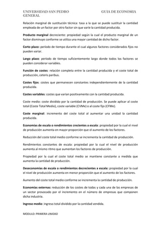 UNIVERSIDAD SAN PEDRO GUIA DE ECONOMIA
GENERAL
MODULO: PRIMERA UNIDAD
Relación marginal de sustitución técnica: tasa a la que se puede sustituir la cantidad
empleada de un factor por otro factor sin que varíe la cantidad producida.
Producto marginal decreciente: propiedad según la cual el producto marginal de un
factor disminuye conforme se utiliza una mayor cantidad de dicho factor.
Corto plazo: período de tiempo durante el cual algunos factores considerados fijos no
pueden variar.
Largo plazo: período de tiempo suficientemente largo donde todos los factores se
pueden considerar variables.
Función de costes: relación completa entre la cantidad producida y el coste total de
producción, ceteris paribus.
Costes fijos: costes que permanecen constantes independientemente de la cantidad
producida.
Costes variables: costes que varían positivamente con la cantidad producida.
Coste medio: coste dividido por la cantidad de producción. Se puede aplicar al coste
total (Coste Total Medio), coste variable (CVMe) o al coste fijo (CFMe).
Coste marginal: incremento del coste total al aumentar una unidad la cantidad
producida.
Economías de escala o rendimientos crecientes a escala: propiedad por la cual el nivel
de producción aumenta en mayor proporción que el aumento de los factores.
Reducción del coste total medio conforme se incrementa la cantidad de producción.
Rendimientos constantes de escala: propiedad por la cual el nivel de producción
aumenta al mismo ritmo que aumentan los factores de producción.
Propiedad por la cual el coste total medio se mantiene constante a medida que
aumenta la cantidad de producción.
Deseconomías de escala o rendimientos decrecientes a escala: propiedad por la cual
el nivel de producción aumenta en menor proporción que el aumento de los factores.
Aumento del coste total medio conforme se incrementa la cantidad de producción.
Economías externas: reducción de los costes de todas y cada una de las empresas de
un sector provocado por el incremento en el número de empresas que componen
dicha industria.
Ingreso medio: ingreso total dividido por la cantidad vendida.
 