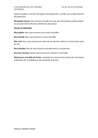 UNIVERSIDAD SAN PEDRO GUIA DE ECONOMIA
GENERAL
MODULO: PRIMERA UNIDAD
Ingreso marginal: aumento del ingreso total generado al vender una unidad adicional
de producción.
Monopolio natural: estructura de mercado en la que una sola empresa puede producir
en la escala mínima eficiente. (Definición alternativa).
FALLOS DE MERCADO
Bien público: bien cuyo consumo no es rival ni excluible.
Bien privado: bien cuyo consumo es rival y excluible
Bien rival: bien cuyo consumo por parte de una persona reduce el consumo por parte
de otra.
Bien excluible: bien de cuyo consumo se puede excluir a una persona.
Recursos comunes: bienes cuyo consumo es rival pero no excluible.
Eficiencia en el sentido de Pareto: resultado en el que la única manera de incrementar
el bienestar de un individuo es disminuyendo el de otro.
 