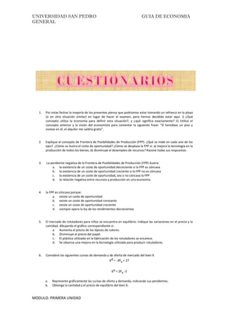 UNIVERSIDAD SAN PEDRO GUIA DE ECONOMIA
GENERAL
MODULO: PRIMERA UNIDAD
1. Por estas fechas la mayoría de los presentes piensa que podríamos estar tomando un refresco en la playa
(o en otra situación similar) en lugar de hacer el examen, pero hemos decidido estar aquí. i) ¿Qué
concepto utiliza la economía para definir esta situación?, y ¿qué significa exactamente? ii) Utilice el
concepto anterior y la visión del economista para comentar la siguiente frase: “Si heredase un piso y
viviese en él, el alquiler me saldría gratis”.
2. Explique el concepto de Frontera de Posibilidades de Producción (FPP). ¿Qué se mide en cada uno de los
ejes?. ¿Cómo se ilustra el coste de oportunidad? ¿Cómo se desplaza la FPP si: a) mejora la tecnología en la
producción de todos los bienes, b) disminuye el desempleo de recursos? Razone todas sus respuestas.
3. La pendiente negativa de la Frontera de Posibilidades de Producción (FPP) ilustra:
a. la existencia de un coste de oportunidad decreciente si la FPP es cóncava
b. la existencia de un coste de oportunidad creciente si la FPP no es cóncava
c. la existencia de un coste de oportunidad, sea o no cóncava la FPP
d. la relación negativa entre recursos y producción en una economía.
4. la FPP es cóncava porque:
a. existe un coste de oportunidad
b. existe un coste de oportunidad constante
c. existe un coste de oportunidad creciente
d. siempre opera la ley de los rendimientos decrecientes
5. El mercado de rotuladores para niños se encuentra en equilibrio. Indique las variaciones en el precio y la
cantidad, dibujando el gráfico correspondiente si:
a. Aumenta el precio de los lápices de colores.
b. Disminuye el precio del papel.
c. El plástico utilizado en la fabricación de los rotuladores se encarece.
d. Se observa una mejora en la tecnología utilizada para producir rotuladores.
6. Considere las siguientes curvas de demanda y de oferta de mercado del bien X.
Xd = -3Px + 27
Xo = 2Px -3
a. Represente gráficamente las curvas de oferta y demanda, indicando sus pendientes.
b. Obtenga la cantidad y el precio de equilibrio del bien X.
 