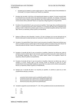 UNIVERSIDAD SAN PEDRO GUIA DE ECONOMIA
GENERAL
MODULO: PRIMERA UNIDAD
c. Considere que se establece un precio máximo igual a 4. ¿Qué cantidad acabará intercambiándose en
el mercado? ¿Y si el precio máximo es 10? Razone sus respuestas.
7. Considere dos mercados: el de fruta y el de apartamentos playeros en alquiler. En verano aumenta tanto
la cantidad de fruta consumida como la de apartamentos playeros alquilados. Sin embargo, mientras que
el precio de la fruta se reduce, el precio del alquiler sube. ¿Cómo explicaría estos hechos con un esquema
convencional de oferta y demanda? Razone sus respuestas y dibuje los gráficos correspondientes.
8. Considere el mercado del bien X, que se encuentra en equilibrio. Tienen lugar ahora simultáneamente dos
cambios: un aumento del precio de un bien sustitutivo y un incremento del salario de los trabajadores que
producen el bien X. Determine los efectos sobre el precio y la cantidad de equilibrio del bien X que tienen
lugar. Razone sus respuestas y dibuje el gráfico correspondiente.
9. Explique la diferencia entre demandar y comprar. ¿En qué se distingue una curva de demanda de una
función de demanda? ¿Cuándo dos bienes son sutitutivos? ¿Cuándo dos bienes son complementarios?.
10. Considere el mercado del bien X (bien inferior), que se encuentra en equilibrio. Determine los efectos que,
sobre la cantidad y el precio, tendrán lugar en este mercado cuando a) aumente la renta; b) se reducen los
costes de producción del bien. Razone sus respuestas y dibuje los correspondientes gráficos.
11. Considere el mercado del bien X, que se encuentra en equilibrio. Determine los efectos que, sobre la
cantidad y el precio, tendrán lugar en este mercado cuando a) aumente el precio de un bien sustitutivo, b)
las autoridades establezcan, para el bien X, un precio máximo inferior al de equilibrio. Razone sus
respuestas y dibuje los gráficos correspondientes.
12. Considere el mercado del bien X, que se encuentra en equilibrio. Determine los efectos que, sobre la
cantidad y el precio, tendrán lugar en este mercado cuando a) disminuye el precio de un bien
complementario, b) las autoridades establezcan, para el bien X, un precio mínimo inferior al de equilibrio.
Razone sus respuestas y dibuje los gráficos correspondientes.
13. Suponga que el mercado del bien X se encuentra en equilibrio. Si aumenta el precio de un bien
complementario del bien X, entonces:
a. aumentará tanto el precio como la cantidad de equilibrio del bien X
b. aumentará el precio de X y disminuirá la cantidad de equilibrio de X
c. disminuirá el precio de X y disminuirá la cantidad de equilibrio de X
d. disminuirá el precio de X y disminuirá la demanda de Y
14. Considere la siguiente curva de demanda: X
d
= -3 Px + 30. La pendiente de esta curva de demanda será:
a. – 3
b. + 3
c. –1/3
d. +1/3
TEMA 3
 